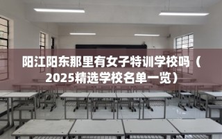 阳江阳东那里有女子特训学校吗（2025精选学校名单一览）