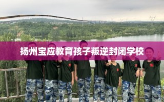 扬州宝应教育孩子叛逆封闭学校