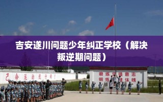 吉安遂川问题少年纠正学校（解决叛逆期问题）