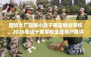 廊坊大厂回族小孩子叛逆特训学校，2026年这十家学校全是用户真评!