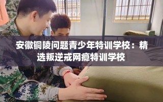 安徽铜陵问题青少年特训学校：精选叛逆戒网瘾特训学校