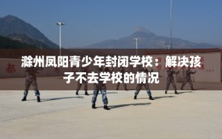 滁州凤阳青少年封闭学校：解决孩子不去学校的情况