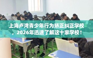 上海卢湾青少年行为矫正纠正学校，2026年迅速了解这十家学校！