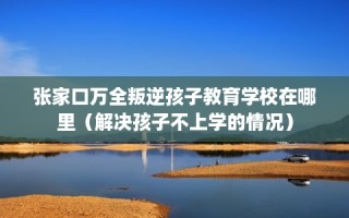 张家口万全叛逆孩子教育学校在哪里（解决孩子不上学的情况）