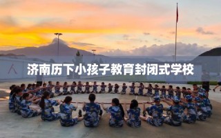 济南历下小孩子教育封闭式学校