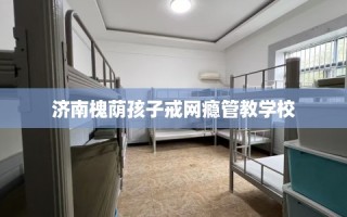 济南槐荫孩子戒网瘾管教学校