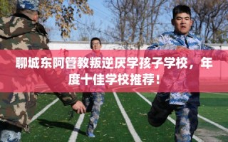聊城东阿管教叛逆厌学孩子学校，年度十佳学校推荐！
