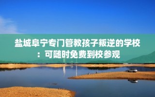 盐城阜宁专门管教孩子叛逆的学校：可随时免费到校参观