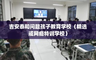 吉安泰和问题孩子教育学校（精选戒网瘾特训学校）