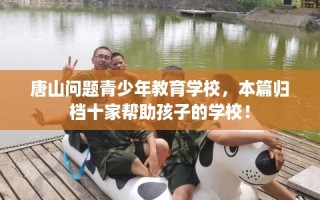 唐山问题青少年教育学校，本篇归档十家帮助孩子的学校！