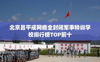 北京昌平戒网瘾全封闭军事特训学校排行榜TOP前十