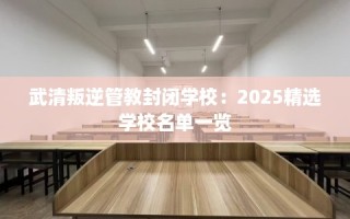 武清叛逆管教封闭学校：2025精选学校名单一览