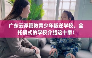 广东云浮管教青少年叛逆学校，全托模式的学校介绍这十家！