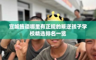 宣城旌德哪里有正规的叛逆孩子学校精选排名一览
