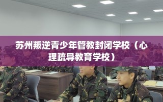 苏州叛逆青少年管教封闭学校（心理疏导教育学校）