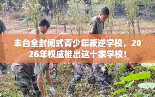 丰台全封闭式青少年叛逆学校，2026年权威推出这十家学校！