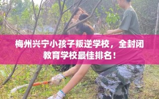 梅州兴宁小孩子叛逆学校，全封闭教育学校最佳排名！
