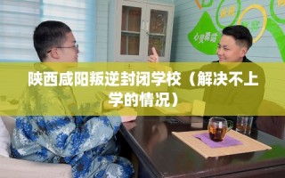 陕西咸阳叛逆封闭学校（解决不上学的情况）
