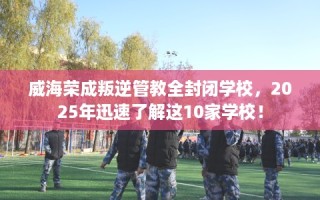 威海荣成叛逆管教全封闭学校，2025年迅速了解这10家学校！