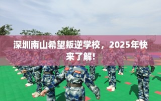 深圳南山希望叛逆学校，2025年快来了解!