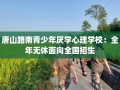 唐山路南青少年厌学心理学校：全年无休面向全国招生