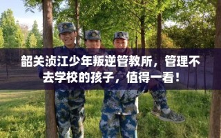 韶关浈江少年叛逆管教所，管理不去学校的孩子，值得一看！