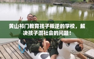 黄山祁门教育孩子叛逆的学校，解决孩子混社会的问题！