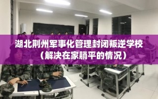 湖北荆州军事化管理封闭叛逆学校（解决在家躺平的情况）
