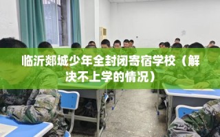 临沂郯城少年全封闭寄宿学校（解决不上学的情况）