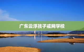 广东云浮孩子戒网学校