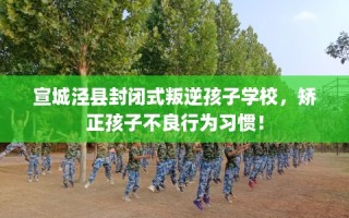宣城泾县封闭式叛逆孩子学校，矫正孩子不良行为习惯！