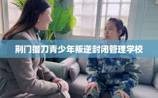 荆门掇刀青少年叛逆封闭管理学校