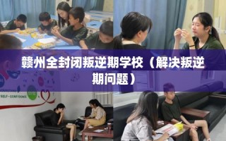 赣州全封闭叛逆期学校（解决叛逆期问题）