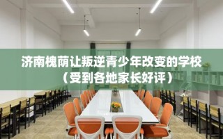 济南槐荫让叛逆青少年改变的学校（受到各地家长好评）