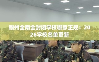 赣州全南全封闭学校哪家正规：2026学校名单更新