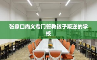 张家口尚义专门管教孩子叛逆的学校