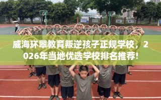 威海环翠教育叛逆孩子正规学校，2026年当地优选学校排名推荐!
