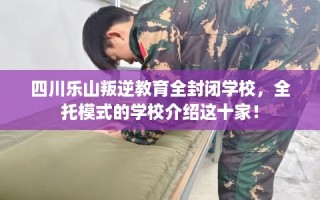四川乐山叛逆教育全封闭学校，全托模式的学校介绍这十家！