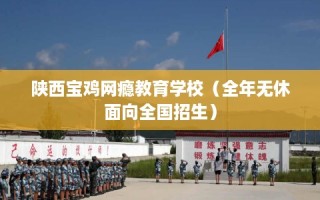陕西宝鸡网瘾教育学校（全年无休面向全国招生）