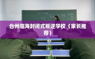 台州临海封闭式叛逆学校（家长推荐）