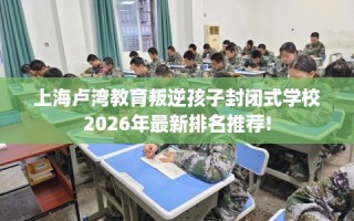 上海卢湾教育叛逆孩子封闭式学校2026年最新排名推荐!