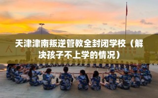 天津津南叛逆管教全封闭学校（解决孩子不上学的情况）