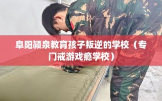 阜阳颍泉教育孩子叛逆的学校（专门戒游戏瘾学校）
