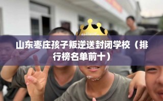 山东枣庄孩子叛逆送封闭学校（排行榜名单前十）