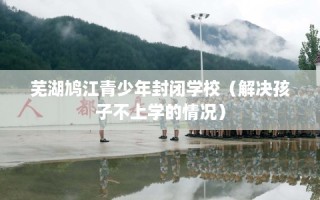 芜湖鸠江青少年封闭学校（解决孩子不上学的情况）