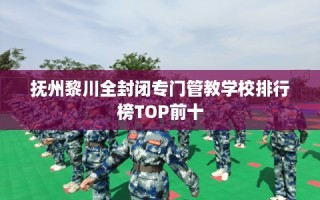 抚州黎川全封闭专门管教学校排行榜TOP前十