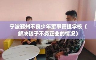 宁波鄞州不良少年军事管理学校（解决孩子不务正业的情况）