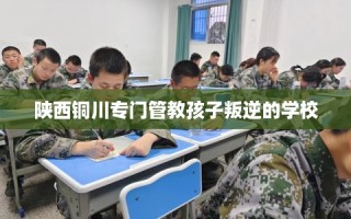 陕西铜川专门管教孩子叛逆的学校