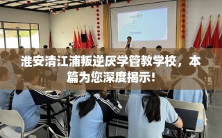 淮安清江浦叛逆厌学管教学校，本篇为您深度揭示!