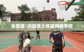 东莞道滘问题青少年戒网瘾学校